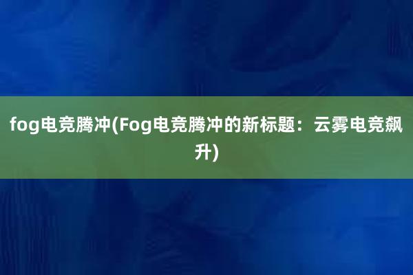 fog电竞腾冲(Fog电竞腾冲的新标题：云雾电竞飙升)