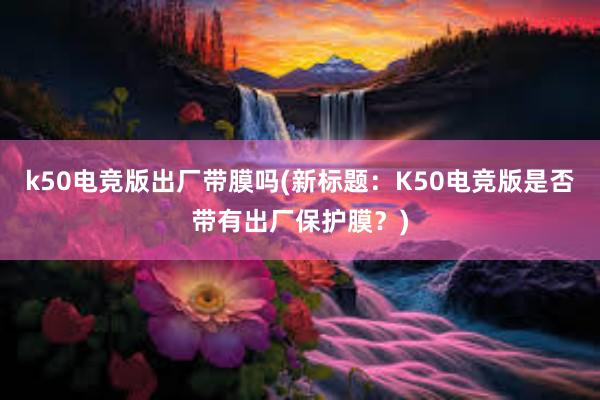 k50电竞版出厂带膜吗(新标题：K50电竞版是否带有出厂保护膜？)