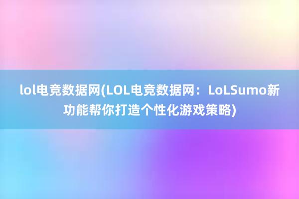 lol电竞数据网(LOL电竞数据网：LoLSumo新功能帮你打造个性化游戏策略)