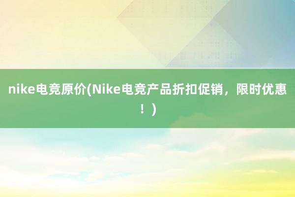 nike电竞原价(Nike电竞产品折扣促销，限时优惠！)