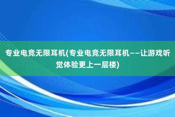 专业电竞无限耳机(专业电竞无限耳机——让游戏听觉体验更上一层楼)