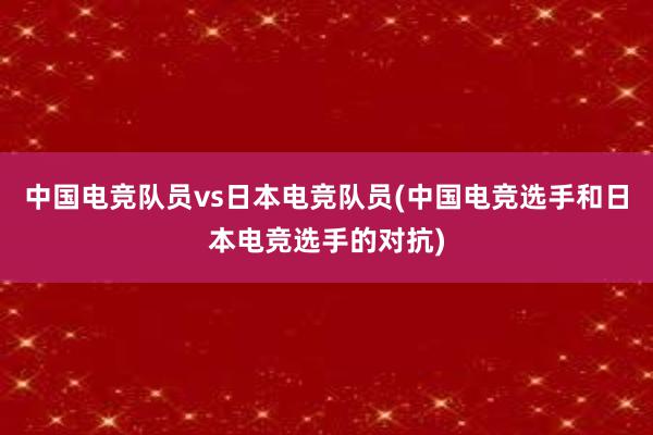 中国电竞队员vs日本电竞队员(中国电竞选手和日本电竞选手的对抗)