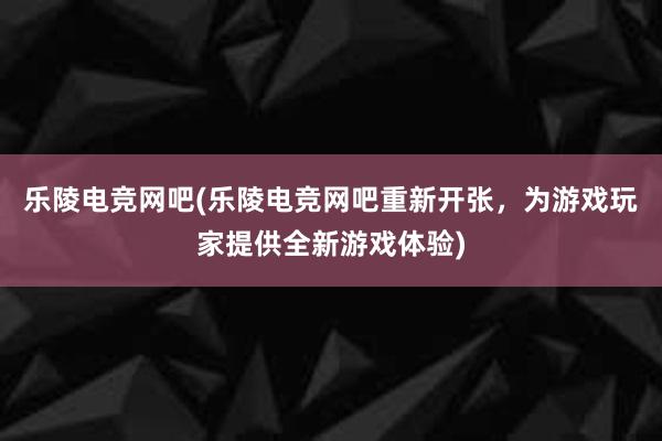 乐陵电竞网吧(乐陵电竞网吧重新开张，为游戏玩家提供全新游戏体验)