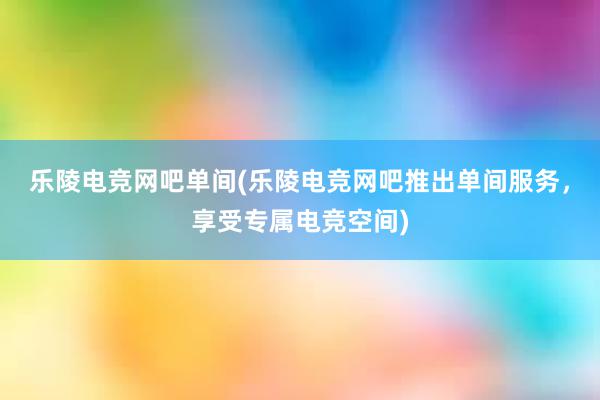 乐陵电竞网吧单间(乐陵电竞网吧推出单间服务，享受专属电竞空间)