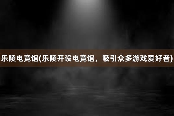 乐陵电竞馆(乐陵开设电竞馆，吸引众多游戏爱好者)