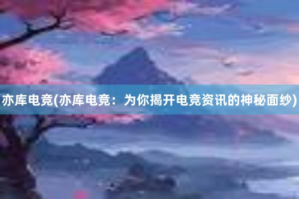 亦库电竞(亦库电竞：为你揭开电竞资讯的神秘面纱)