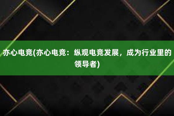 亦心电竞(亦心电竞：纵观电竞发展，成为行业里的领导者)