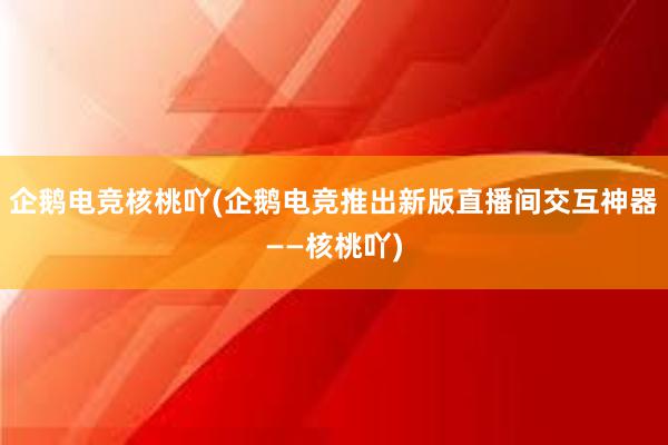 企鹅电竞核桃吖(企鹅电竞推出新版直播间交互神器——核桃吖)