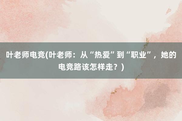 叶老师电竞(叶老师：从“热爱”到“职业”，她的电竞路该怎样走？)