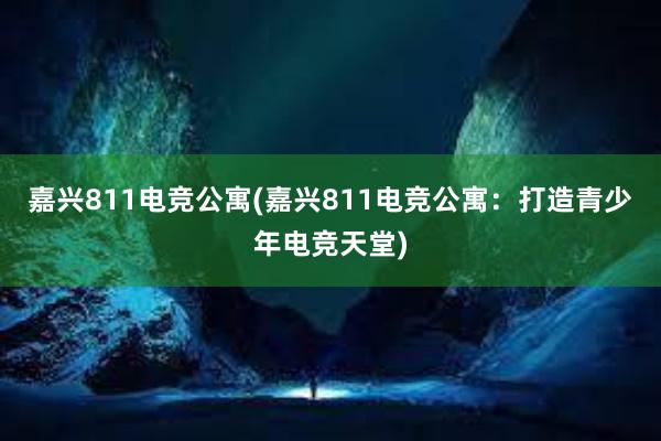 嘉兴811电竞公寓(嘉兴811电竞公寓：打造青少年电竞天堂)