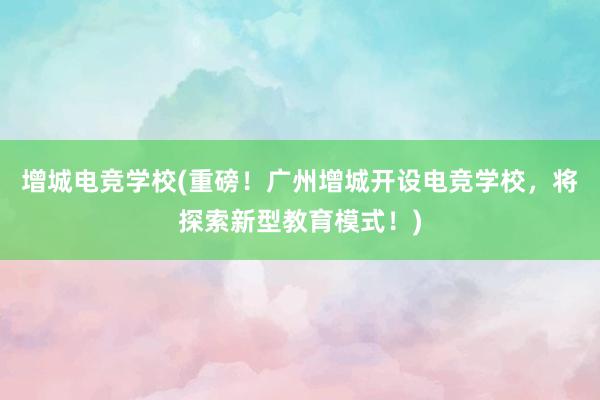 增城电竞学校(重磅！广州增城开设电竞学校，将探索新型教育模式！)