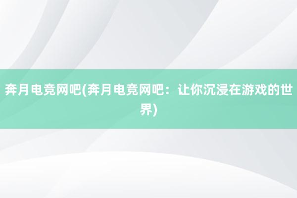 奔月电竞网吧(奔月电竞网吧：让你沉浸在游戏的世界)