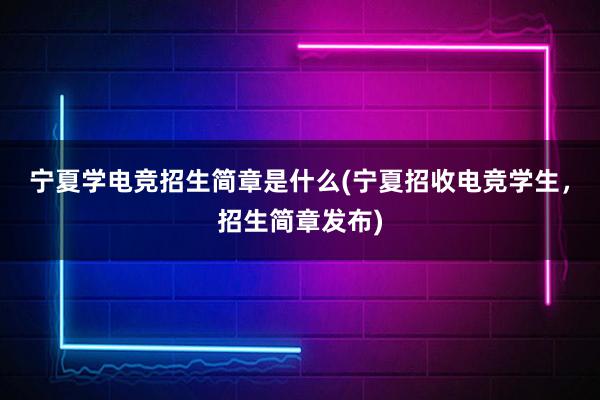 宁夏学电竞招生简章是什么(宁夏招收电竞学生，招生简章发布)