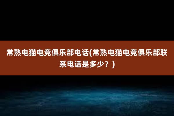 常熟电猫电竞俱乐部电话(常熟电猫电竞俱乐部联系电话是多少？)