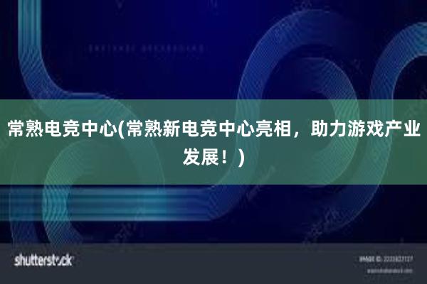 常熟电竞中心(常熟新电竞中心亮相，助力游戏产业发展！)