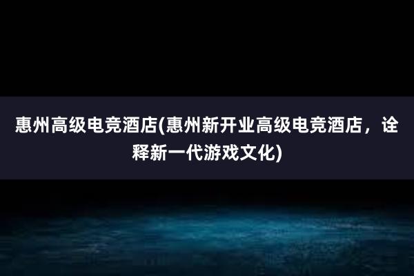 惠州高级电竞酒店(惠州新开业高级电竞酒店，诠释新一代游戏文化)