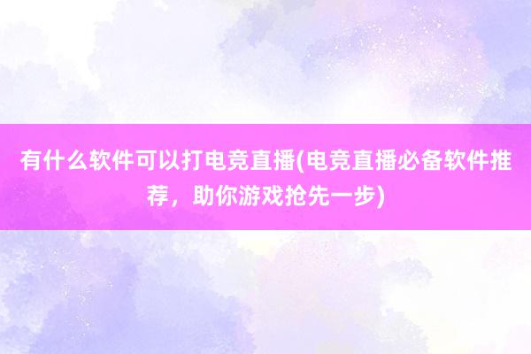 有什么软件可以打电竞直播(电竞直播必备软件推荐，助你游戏抢先一步)