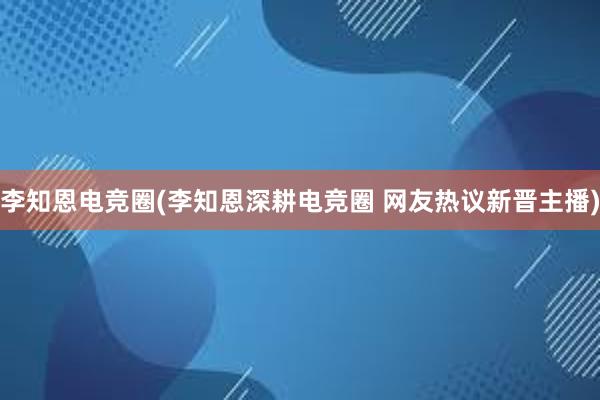 李知恩电竞圈(李知恩深耕电竞圈 网友热议新晋主播)