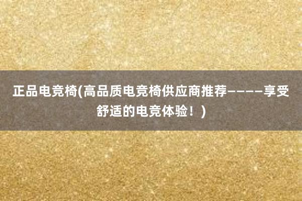 正品电竞椅(高品质电竞椅供应商推荐————享受舒适的电竞体验！)