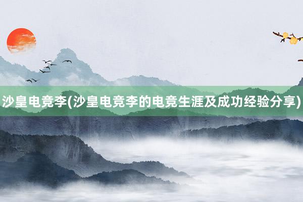 沙皇电竞李(沙皇电竞李的电竞生涯及成功经验分享)