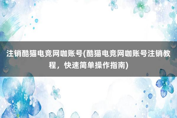 注销酷猫电竞网咖账号(酷猫电竞网咖账号注销教程，快速简单操作指南)