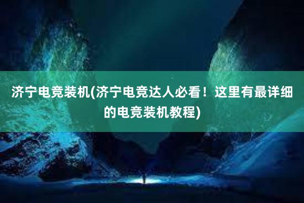 济宁电竞装机(济宁电竞达人必看！这里有最详细的电竞装机教程)