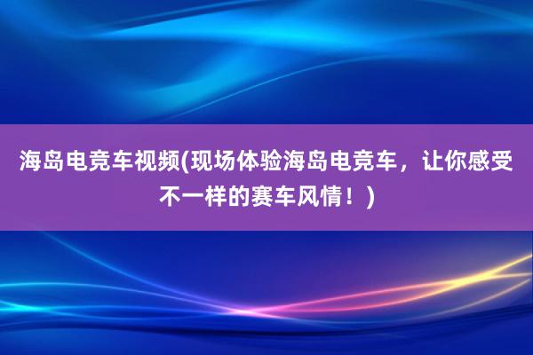 海岛电竞车视频(现场体验海岛电竞车，让你感受不一样的赛车风情！)