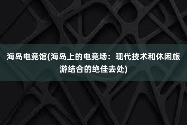 海岛电竞馆(海岛上的电竞场：现代技术和休闲旅游结合的绝佳去处)