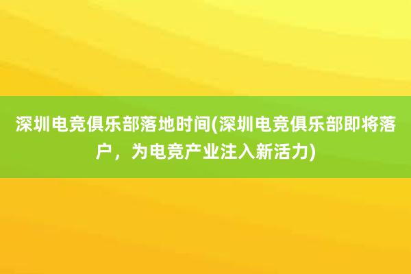 深圳电竞俱乐部落地时间(深圳电竞俱乐部即将落户，为电竞产业注入新活力)