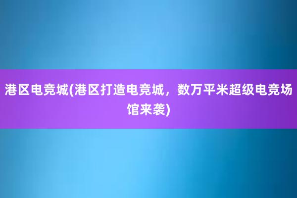 港区电竞城(港区打造电竞城，数万平米超级电竞场馆来袭)