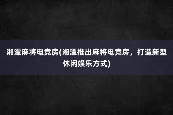 湘潭麻将电竞房(湘潭推出麻将电竞房，打造新型休闲娱乐方式)