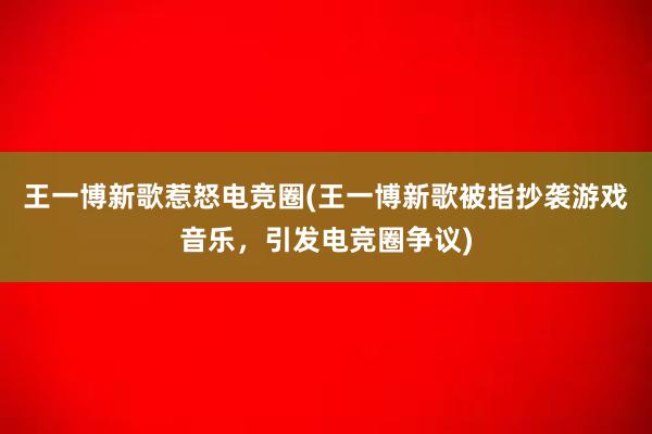 王一博新歌惹怒电竞圈(王一博新歌被指抄袭游戏音乐，引发电竞圈争议)