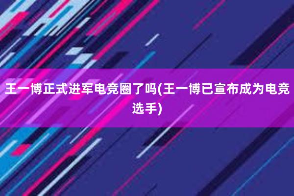 王一博正式进军电竞圈了吗(王一博已宣布成为电竞选手)