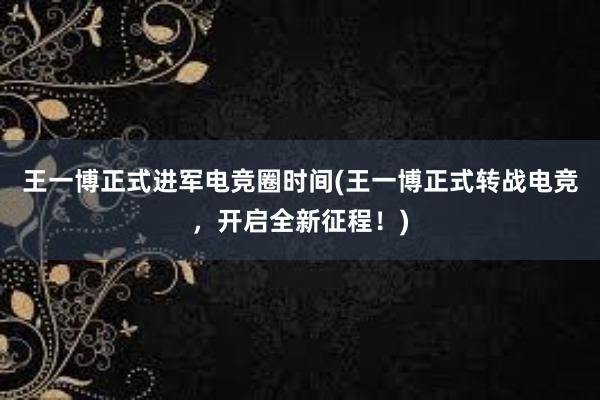 王一博正式进军电竞圈时间(王一博正式转战电竞，开启全新征程！)