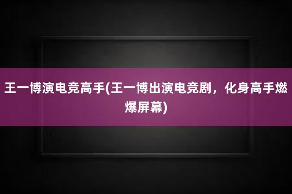 王一博演电竞高手(王一博出演电竞剧，化身高手燃爆屏幕)