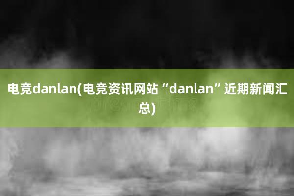 电竞danlan(电竞资讯网站“danlan”近期新闻汇总)