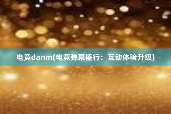 电竞danm(电竞弹幕盛行：互动体验升级)