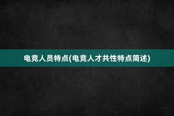 电竞人员特点(电竞人才共性特点简述)