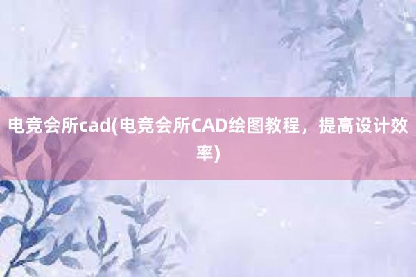 电竞会所cad(电竞会所CAD绘图教程，提高设计效率)