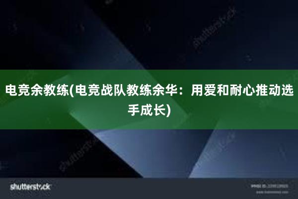 电竞余教练(电竞战队教练余华：用爱和耐心推动选手成长)