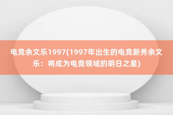 电竞余文乐1997(1997年出生的电竞新秀余文乐：将成为电竞领域的明日之星)