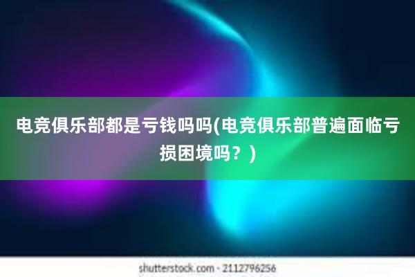 电竞俱乐部都是亏钱吗吗(电竞俱乐部普遍面临亏损困境吗？)