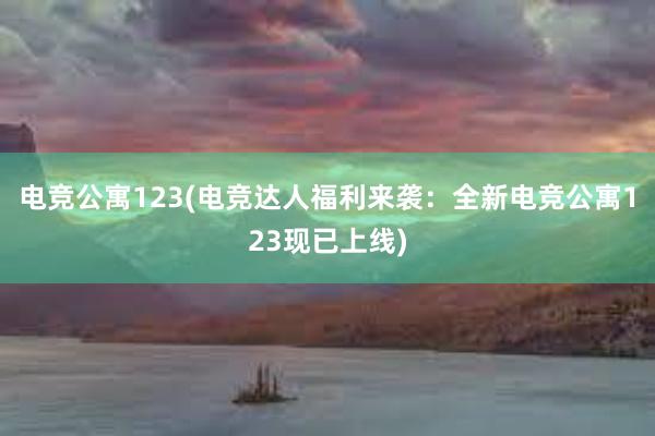 电竞公寓123(电竞达人福利来袭：全新电竞公寓123现已上线)