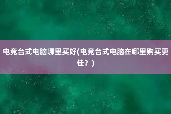 电竞台式电脑哪里买好(电竞台式电脑在哪里购买更佳？)