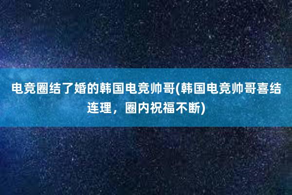 电竞圈结了婚的韩国电竞帅哥(韩国电竞帅哥喜结连理，圈内祝福不断)