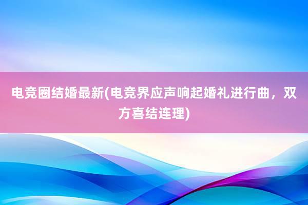 电竞圈结婚最新(电竞界应声响起婚礼进行曲，双方喜结连理)