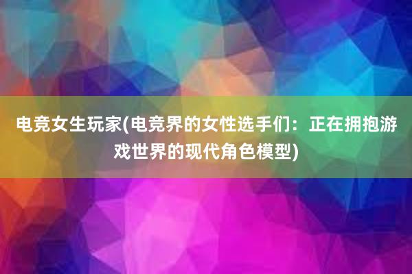 电竞女生玩家(电竞界的女性选手们：正在拥抱游戏世界的现代角色模型)