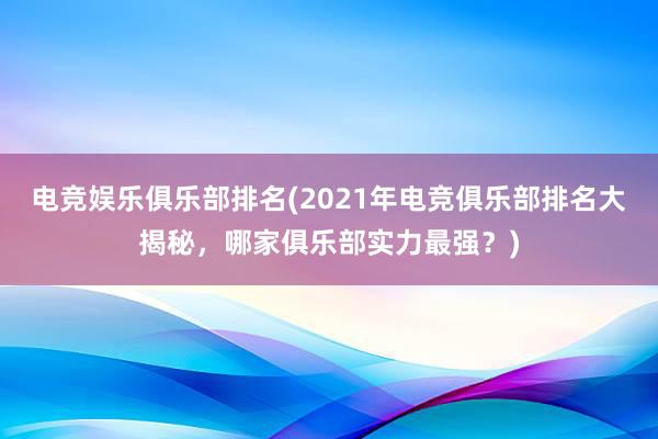 电竞娱乐俱乐部排名(2021年电竞俱乐部排名大揭秘，哪家俱乐部实力最强？)