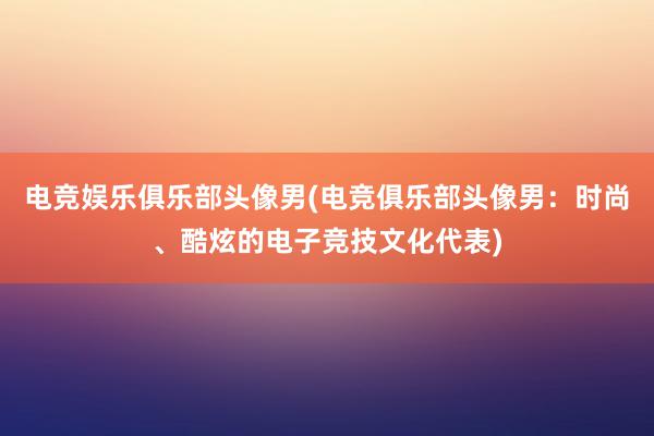 电竞娱乐俱乐部头像男(电竞俱乐部头像男：时尚、酷炫的电子竞技文化代表)