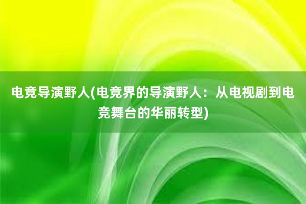 电竞导演野人(电竞界的导演野人：从电视剧到电竞舞台的华丽转型)